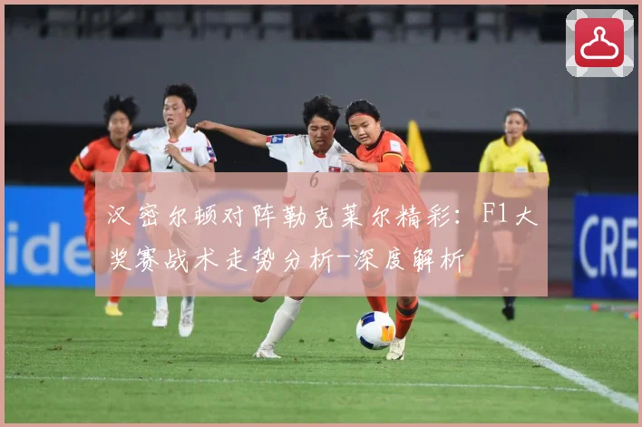 汉密尔顿对阵勒克莱尔精彩：F1大奖赛战术走势分析-深度解析