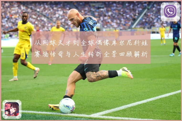 从网球天才到全球偶像库尔尼科娃赛场传奇与人生转折全景回顾解析-深度解析