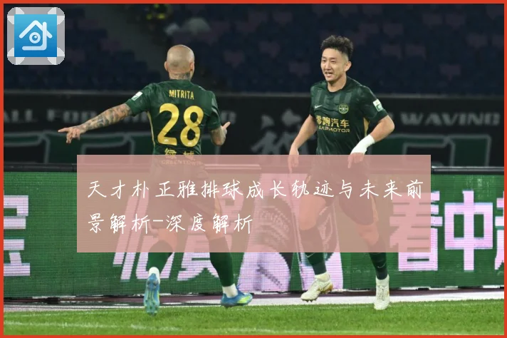 天才朴正雅排球成长轨迹与未来前景解析-深度解析
