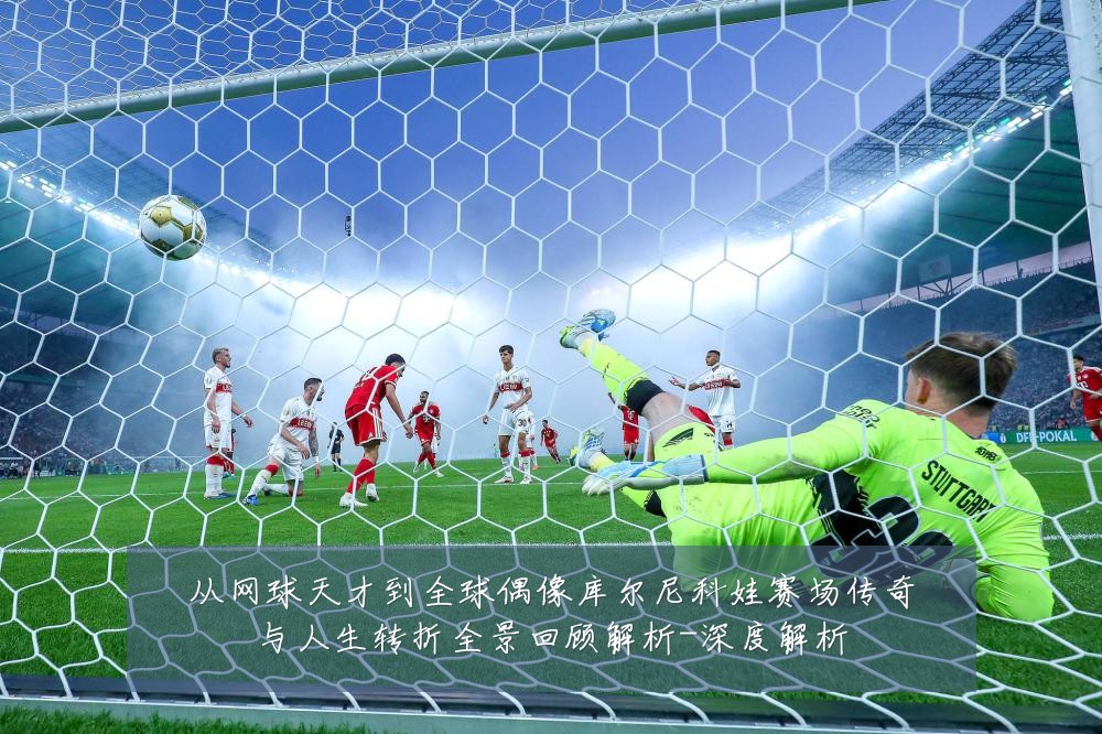 从网球天才到全球偶像库尔尼科娃赛场传奇与人生转折全景回顾解析-深度解析