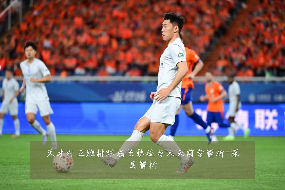 天才朴正雅排球成长轨迹与未来前景解析-深度解析